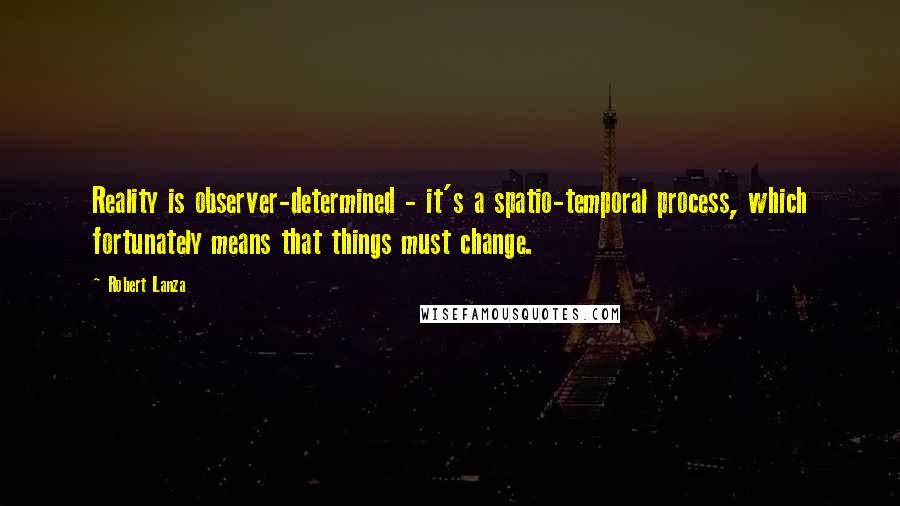 Robert Lanza Quotes: Reality is observer-determined - it's a spatio-temporal process, which fortunately means that things must change.