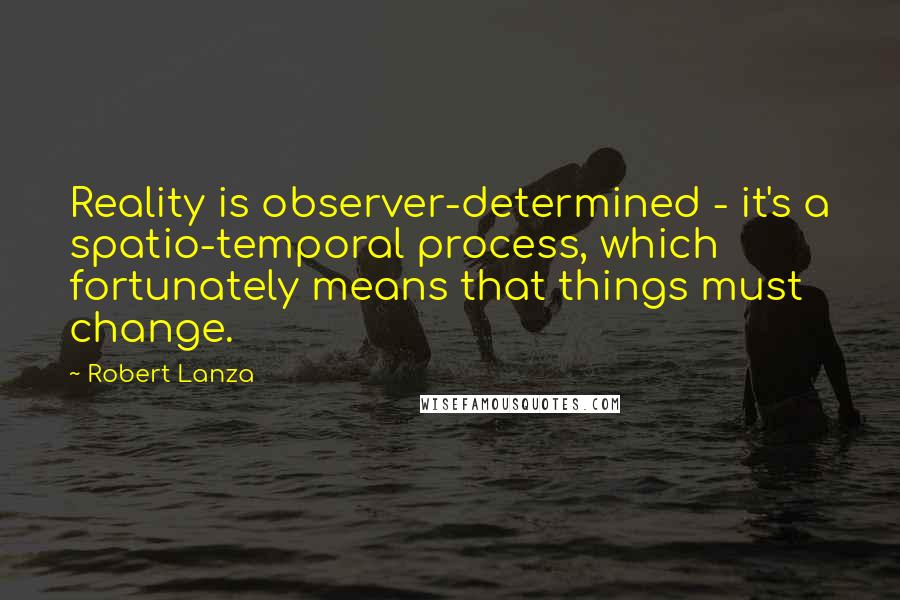 Robert Lanza Quotes: Reality is observer-determined - it's a spatio-temporal process, which fortunately means that things must change.