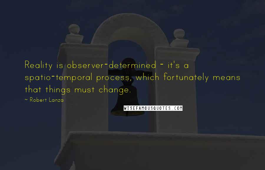 Robert Lanza Quotes: Reality is observer-determined - it's a spatio-temporal process, which fortunately means that things must change.