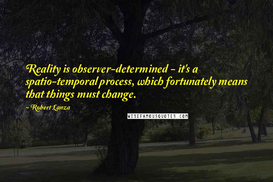 Robert Lanza Quotes: Reality is observer-determined - it's a spatio-temporal process, which fortunately means that things must change.