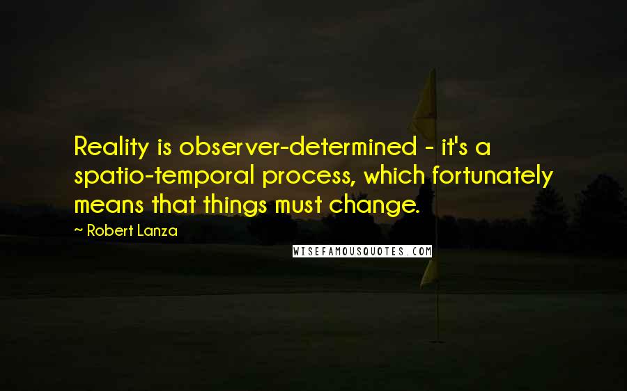 Robert Lanza Quotes: Reality is observer-determined - it's a spatio-temporal process, which fortunately means that things must change.