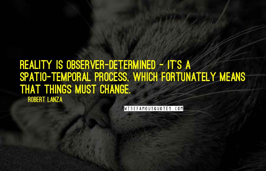 Robert Lanza Quotes: Reality is observer-determined - it's a spatio-temporal process, which fortunately means that things must change.