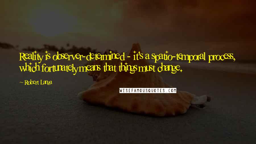 Robert Lanza Quotes: Reality is observer-determined - it's a spatio-temporal process, which fortunately means that things must change.