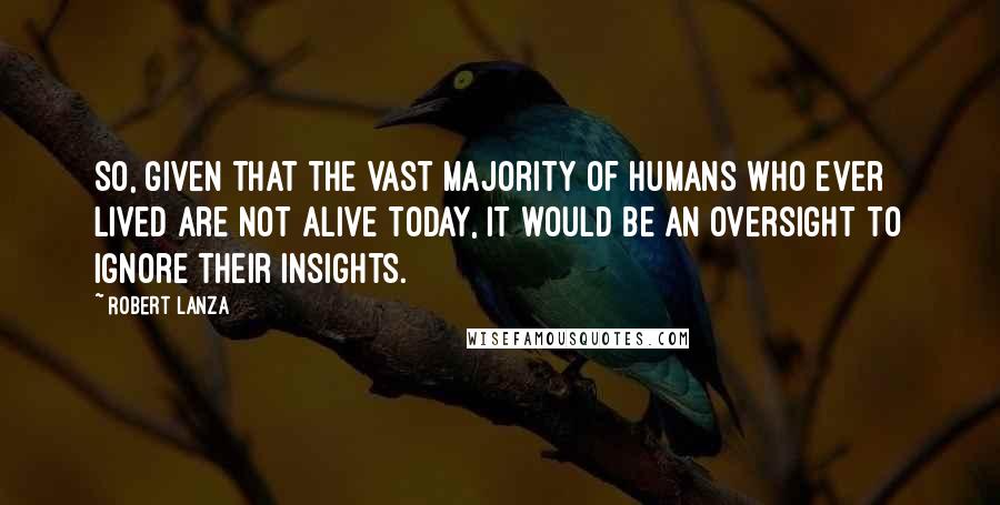 Robert Lanza Quotes: So, given that the vast majority of humans who ever lived are not alive today, it would be an oversight to ignore their insights.