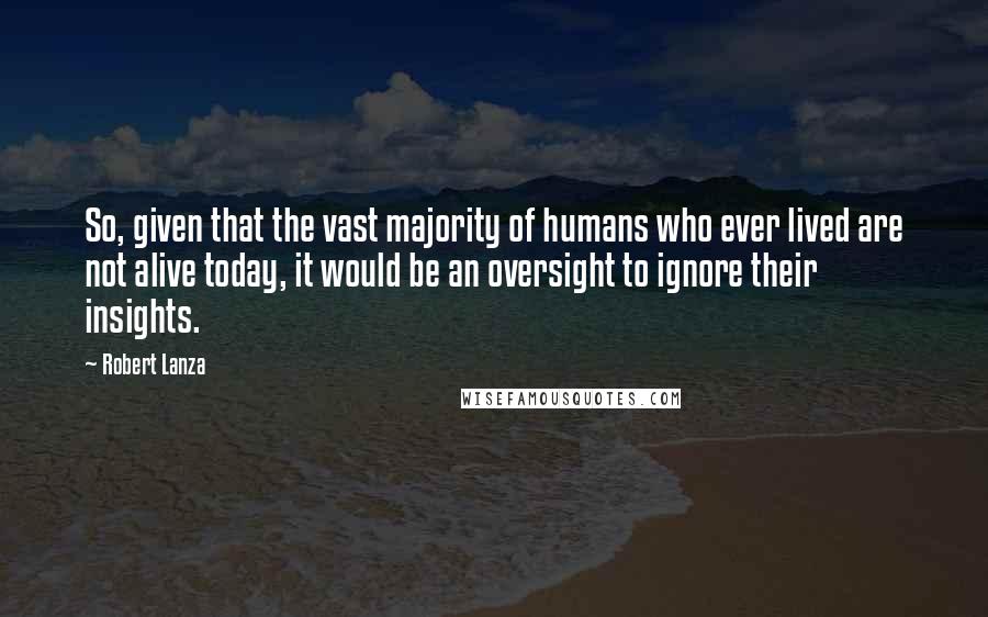 Robert Lanza Quotes: So, given that the vast majority of humans who ever lived are not alive today, it would be an oversight to ignore their insights.