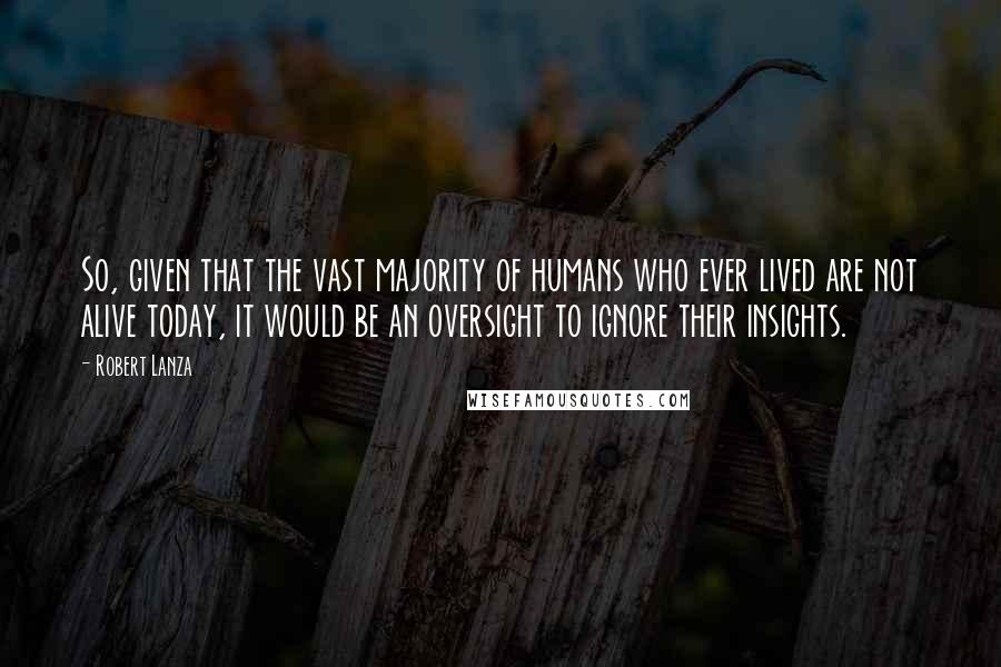 Robert Lanza Quotes: So, given that the vast majority of humans who ever lived are not alive today, it would be an oversight to ignore their insights.