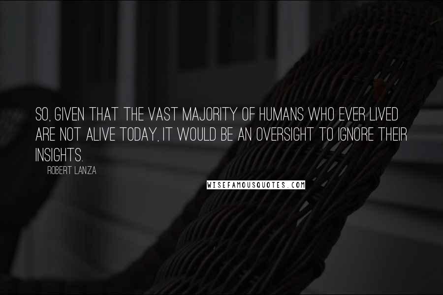 Robert Lanza Quotes: So, given that the vast majority of humans who ever lived are not alive today, it would be an oversight to ignore their insights.