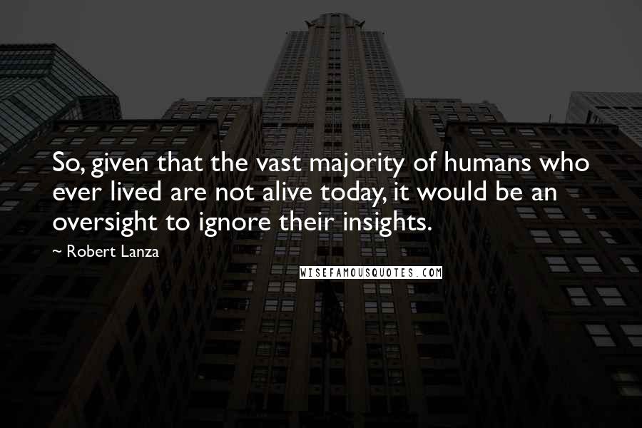 Robert Lanza Quotes: So, given that the vast majority of humans who ever lived are not alive today, it would be an oversight to ignore their insights.