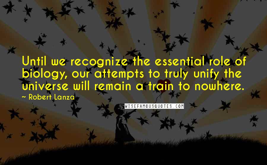 Robert Lanza Quotes: Until we recognize the essential role of biology, our attempts to truly unify the universe will remain a train to nowhere.