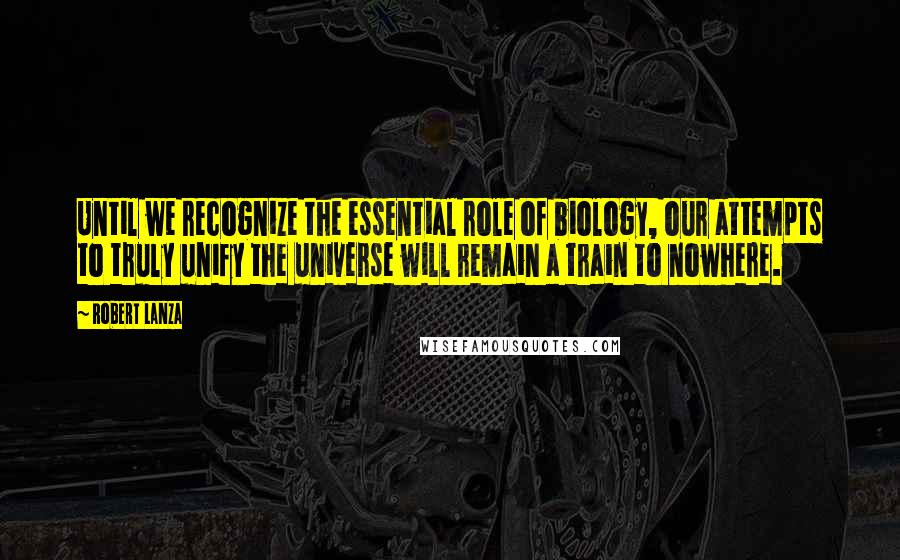 Robert Lanza Quotes: Until we recognize the essential role of biology, our attempts to truly unify the universe will remain a train to nowhere.