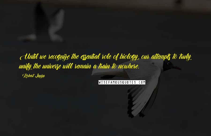 Robert Lanza Quotes: Until we recognize the essential role of biology, our attempts to truly unify the universe will remain a train to nowhere.