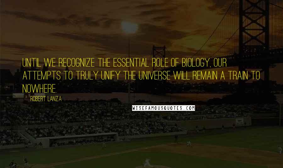 Robert Lanza Quotes: Until we recognize the essential role of biology, our attempts to truly unify the universe will remain a train to nowhere.