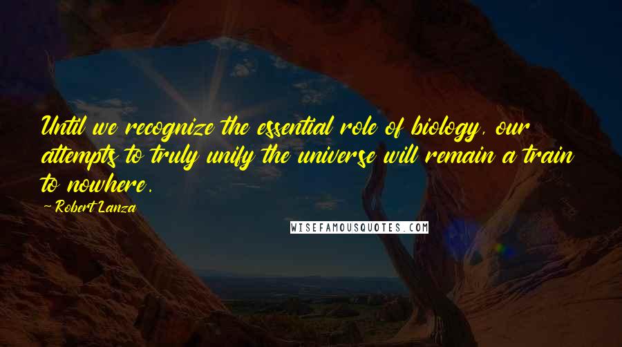 Robert Lanza Quotes: Until we recognize the essential role of biology, our attempts to truly unify the universe will remain a train to nowhere.