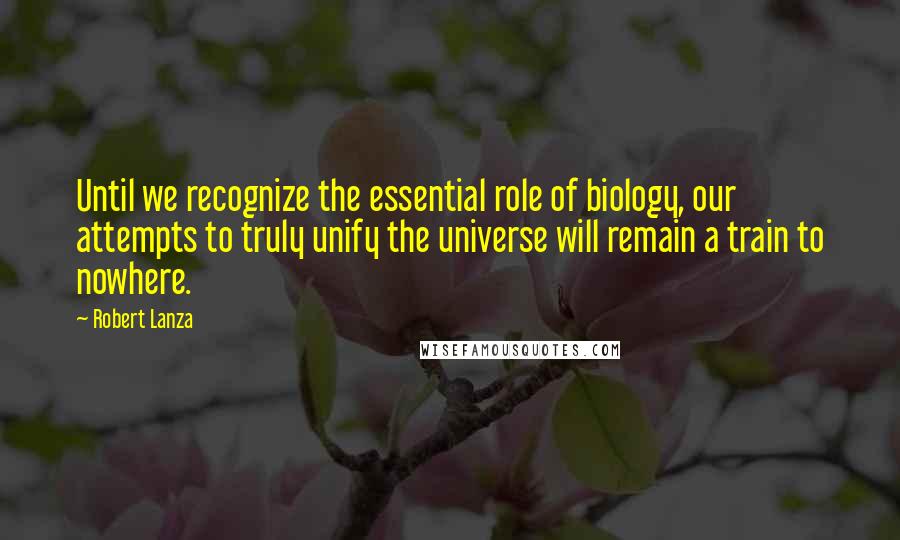 Robert Lanza Quotes: Until we recognize the essential role of biology, our attempts to truly unify the universe will remain a train to nowhere.