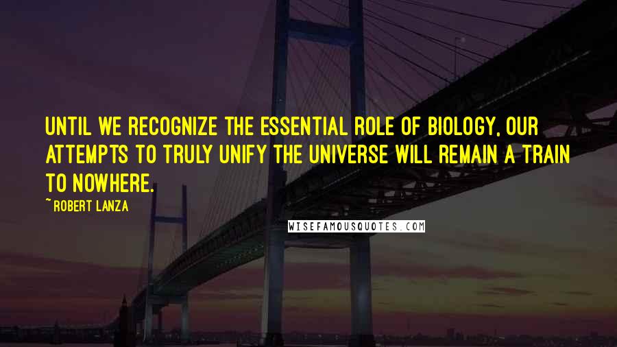 Robert Lanza Quotes: Until we recognize the essential role of biology, our attempts to truly unify the universe will remain a train to nowhere.