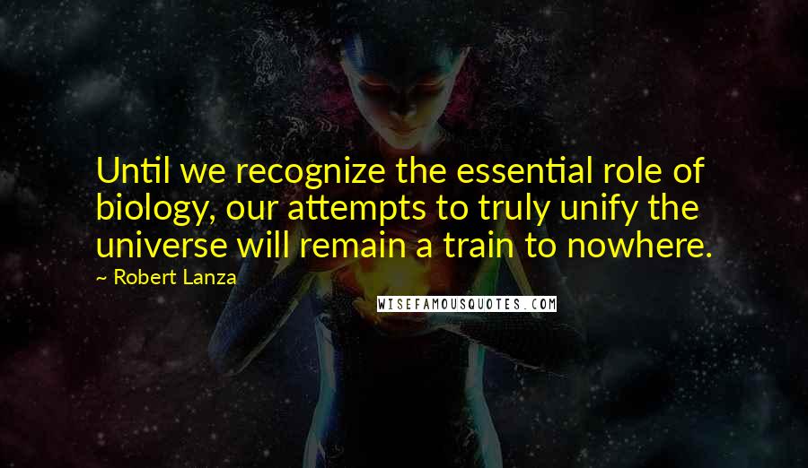 Robert Lanza Quotes: Until we recognize the essential role of biology, our attempts to truly unify the universe will remain a train to nowhere.