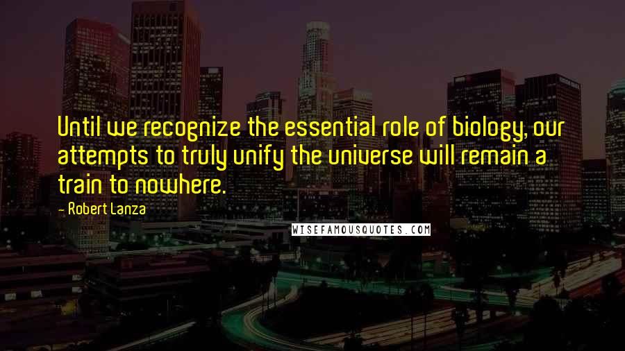 Robert Lanza Quotes: Until we recognize the essential role of biology, our attempts to truly unify the universe will remain a train to nowhere.