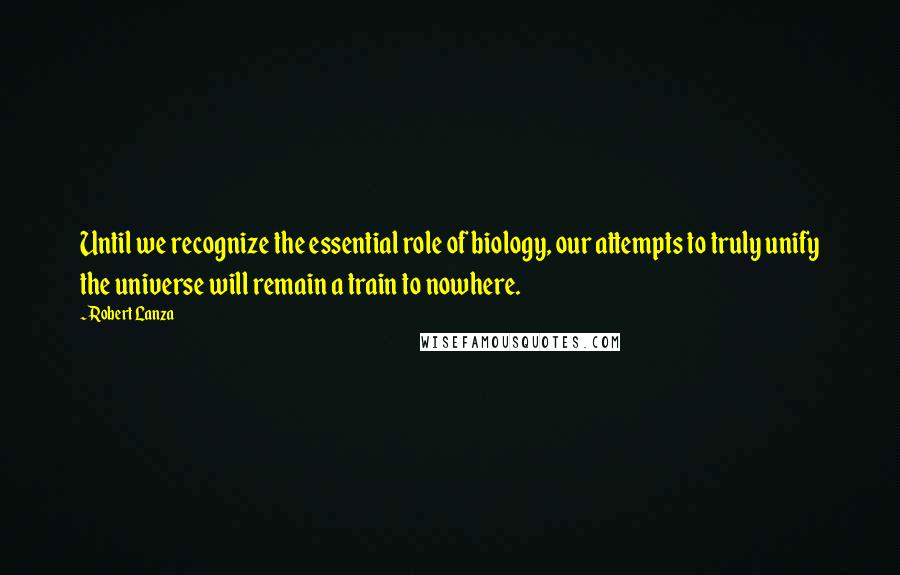 Robert Lanza Quotes: Until we recognize the essential role of biology, our attempts to truly unify the universe will remain a train to nowhere.