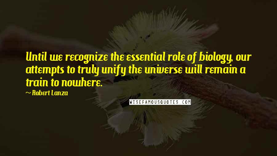 Robert Lanza Quotes: Until we recognize the essential role of biology, our attempts to truly unify the universe will remain a train to nowhere.