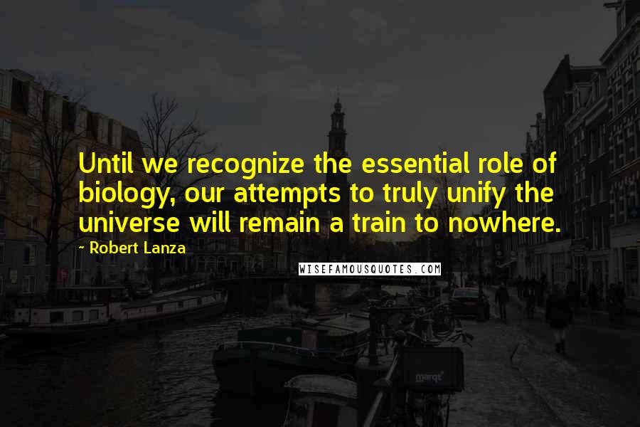 Robert Lanza Quotes: Until we recognize the essential role of biology, our attempts to truly unify the universe will remain a train to nowhere.