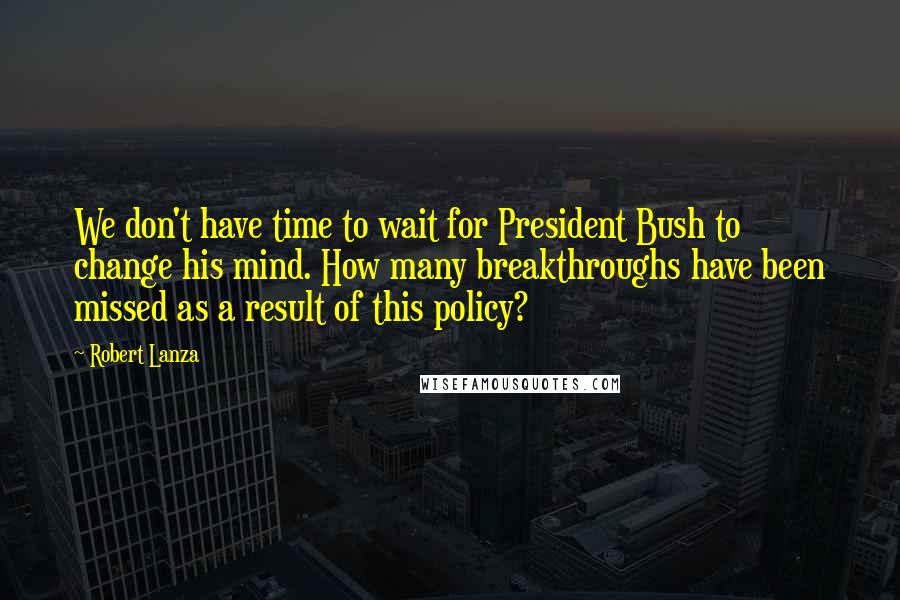 Robert Lanza Quotes: We don't have time to wait for President Bush to change his mind. How many breakthroughs have been missed as a result of this policy?