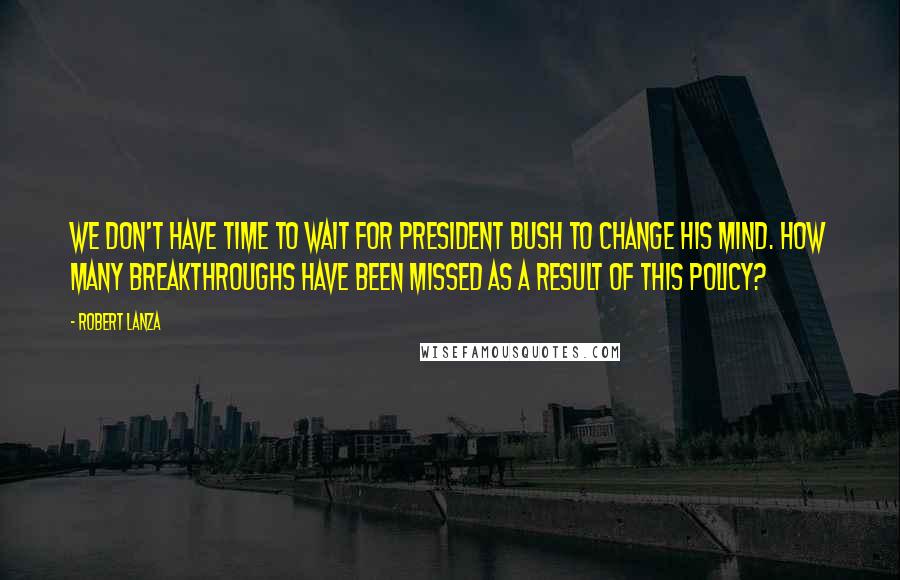 Robert Lanza Quotes: We don't have time to wait for President Bush to change his mind. How many breakthroughs have been missed as a result of this policy?