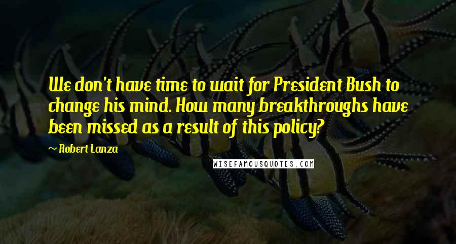 Robert Lanza Quotes: We don't have time to wait for President Bush to change his mind. How many breakthroughs have been missed as a result of this policy?