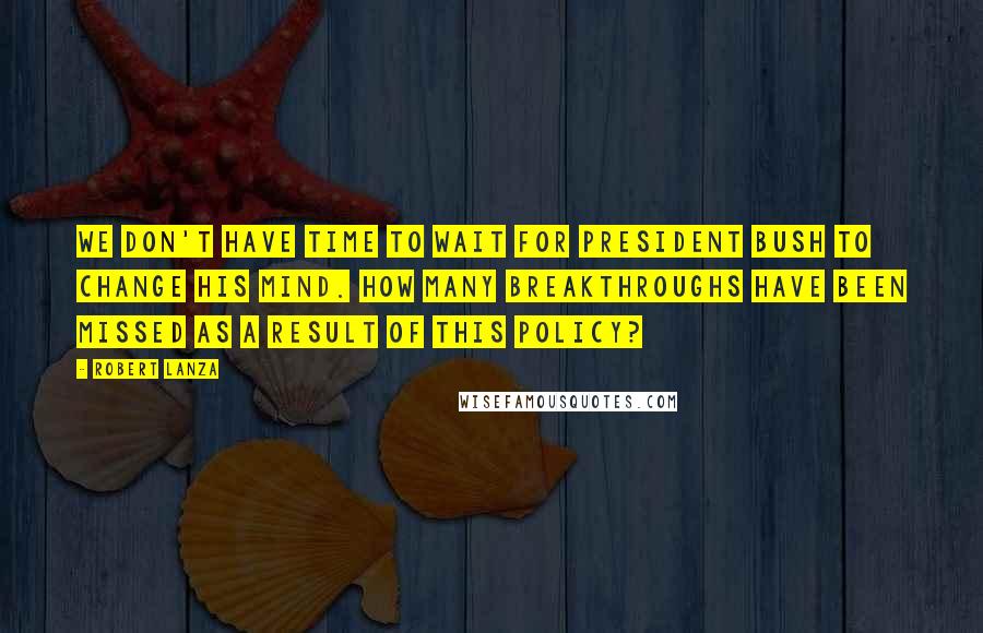 Robert Lanza Quotes: We don't have time to wait for President Bush to change his mind. How many breakthroughs have been missed as a result of this policy?