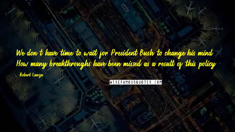 Robert Lanza Quotes: We don't have time to wait for President Bush to change his mind. How many breakthroughs have been missed as a result of this policy?