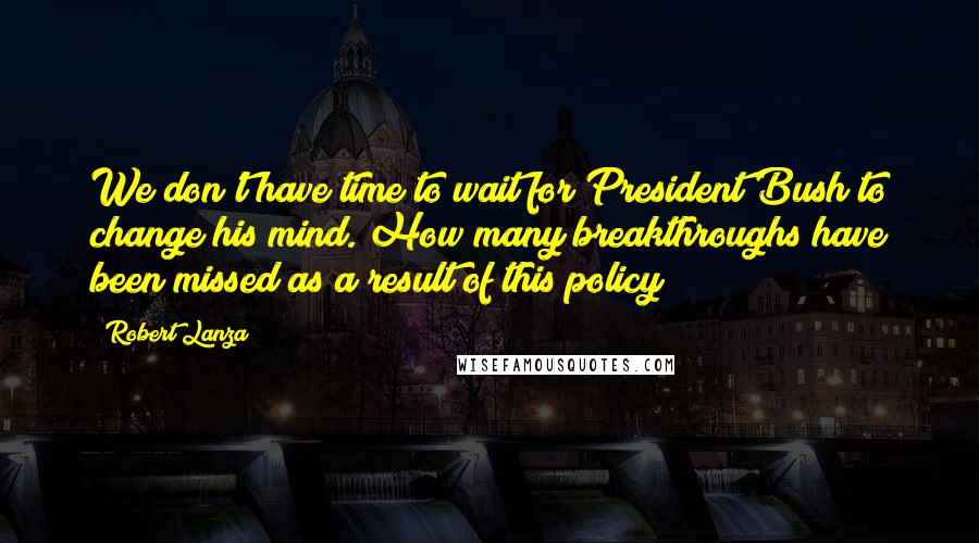 Robert Lanza Quotes: We don't have time to wait for President Bush to change his mind. How many breakthroughs have been missed as a result of this policy?