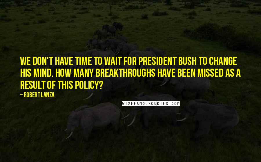 Robert Lanza Quotes: We don't have time to wait for President Bush to change his mind. How many breakthroughs have been missed as a result of this policy?