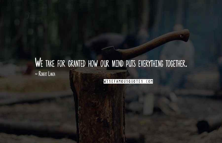 Robert Lanza Quotes: We take for granted how our mind puts everything together.