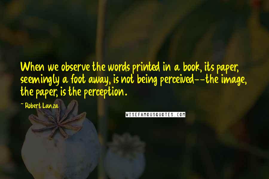 Robert Lanza Quotes: When we observe the words printed in a book, its paper, seemingly a foot away, is not being perceived--the image, the paper, is the perception.