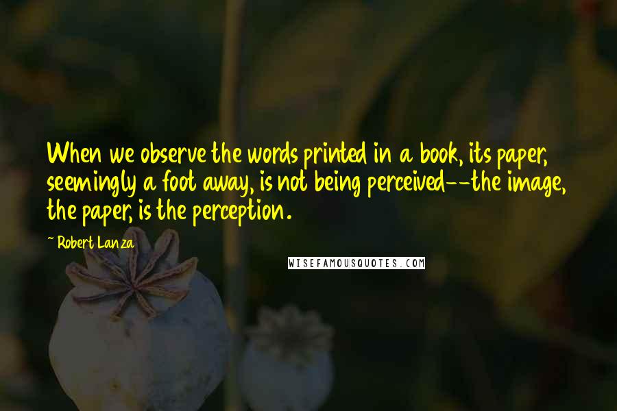 Robert Lanza Quotes: When we observe the words printed in a book, its paper, seemingly a foot away, is not being perceived--the image, the paper, is the perception.