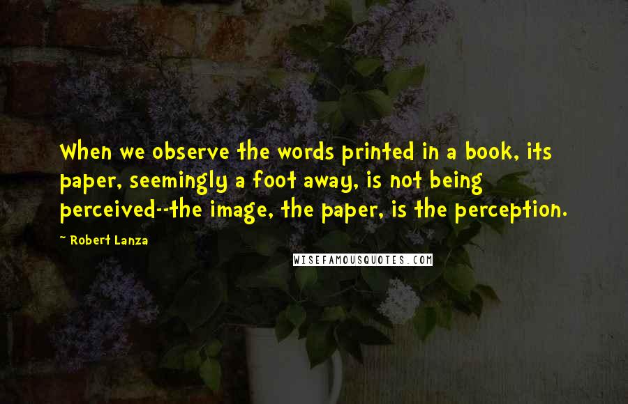 Robert Lanza Quotes: When we observe the words printed in a book, its paper, seemingly a foot away, is not being perceived--the image, the paper, is the perception.