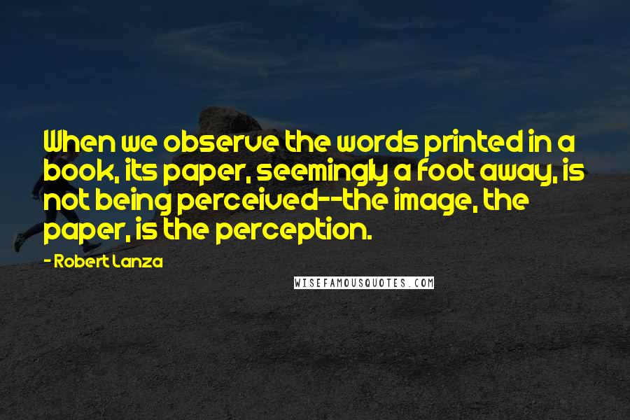 Robert Lanza Quotes: When we observe the words printed in a book, its paper, seemingly a foot away, is not being perceived--the image, the paper, is the perception.