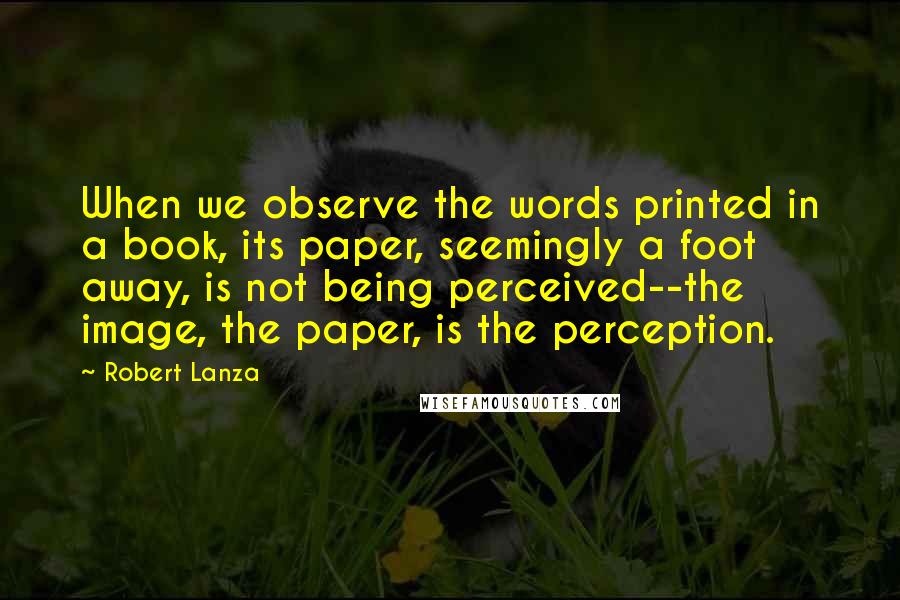 Robert Lanza Quotes: When we observe the words printed in a book, its paper, seemingly a foot away, is not being perceived--the image, the paper, is the perception.