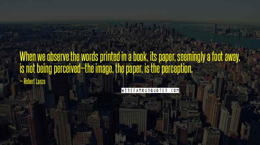 Robert Lanza Quotes: When we observe the words printed in a book, its paper, seemingly a foot away, is not being perceived--the image, the paper, is the perception.