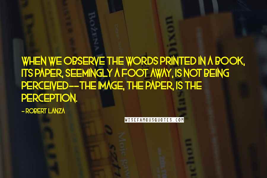 Robert Lanza Quotes: When we observe the words printed in a book, its paper, seemingly a foot away, is not being perceived--the image, the paper, is the perception.