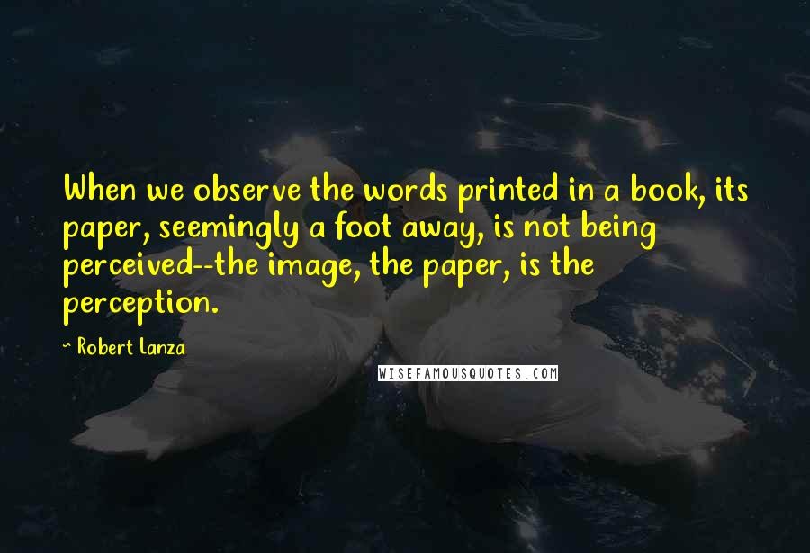 Robert Lanza Quotes: When we observe the words printed in a book, its paper, seemingly a foot away, is not being perceived--the image, the paper, is the perception.