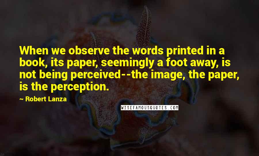 Robert Lanza Quotes: When we observe the words printed in a book, its paper, seemingly a foot away, is not being perceived--the image, the paper, is the perception.