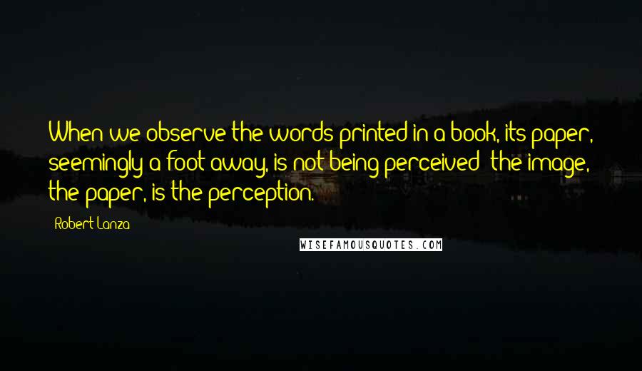 Robert Lanza Quotes: When we observe the words printed in a book, its paper, seemingly a foot away, is not being perceived--the image, the paper, is the perception.