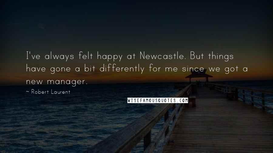 Robert Laurent Quotes: I've always felt happy at Newcastle. But things have gone a bit differently for me since we got a new manager.