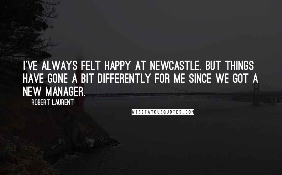 Robert Laurent Quotes: I've always felt happy at Newcastle. But things have gone a bit differently for me since we got a new manager.