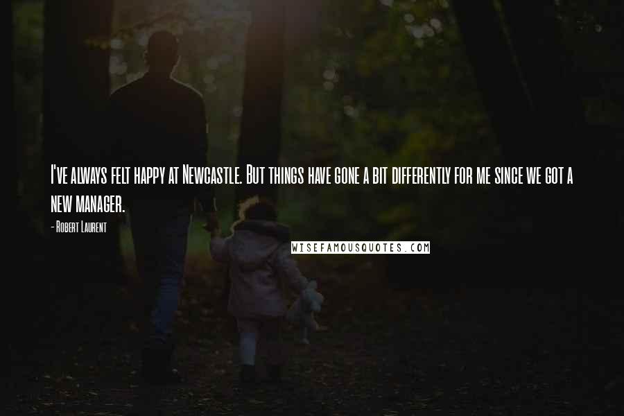 Robert Laurent Quotes: I've always felt happy at Newcastle. But things have gone a bit differently for me since we got a new manager.