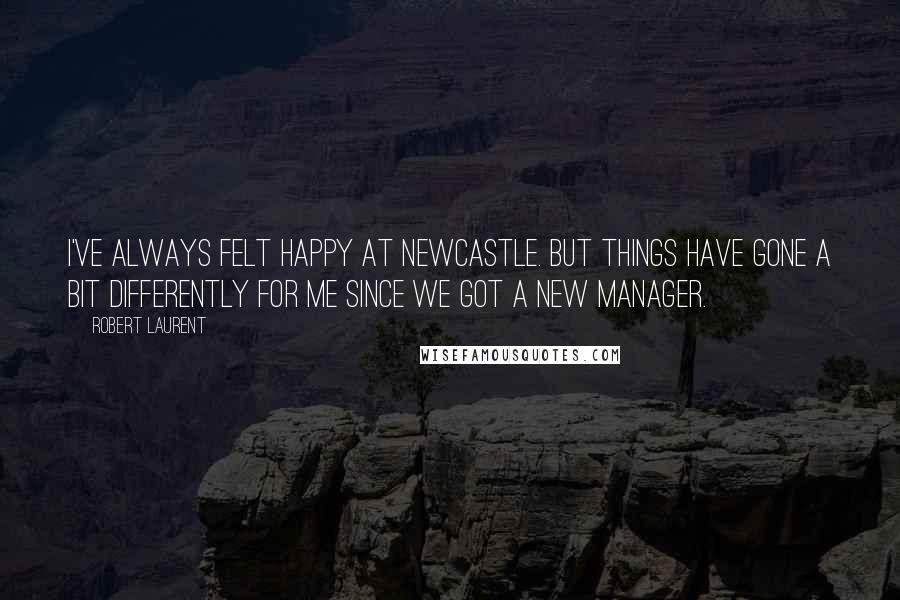 Robert Laurent Quotes: I've always felt happy at Newcastle. But things have gone a bit differently for me since we got a new manager.