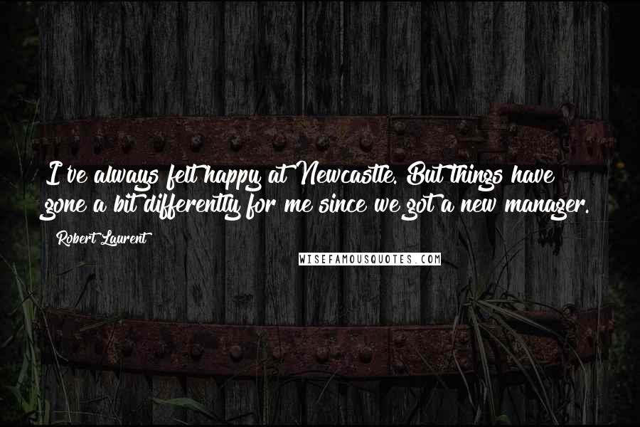 Robert Laurent Quotes: I've always felt happy at Newcastle. But things have gone a bit differently for me since we got a new manager.