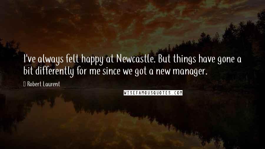 Robert Laurent Quotes: I've always felt happy at Newcastle. But things have gone a bit differently for me since we got a new manager.