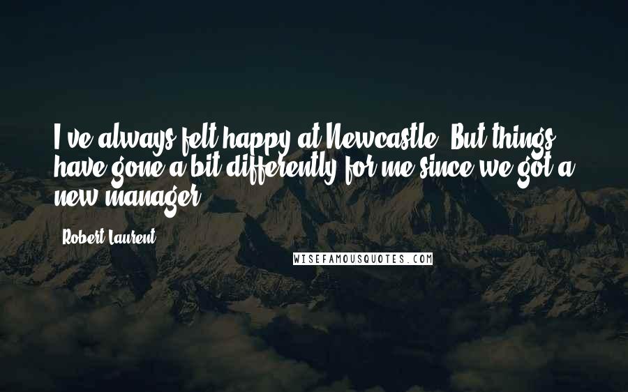 Robert Laurent Quotes: I've always felt happy at Newcastle. But things have gone a bit differently for me since we got a new manager.