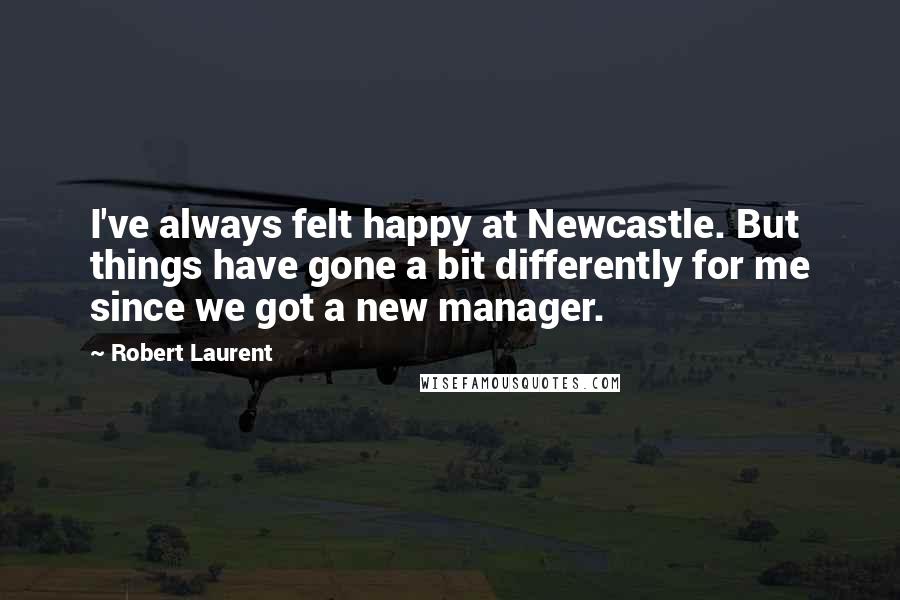 Robert Laurent Quotes: I've always felt happy at Newcastle. But things have gone a bit differently for me since we got a new manager.